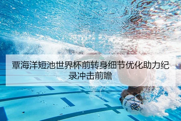 覃海洋短池世界杯前转身细节优化助力纪录冲击前瞻